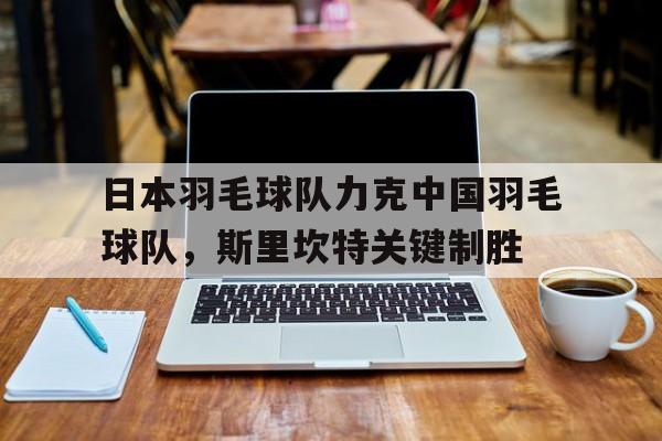 日本羽毛球队力克中国羽毛球队，斯里坎特关键制胜的简单介绍